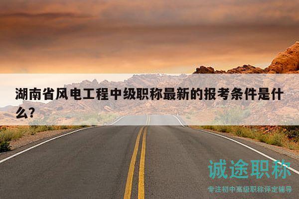 湖南省风电工程中级职称最新的报考条件是什么？