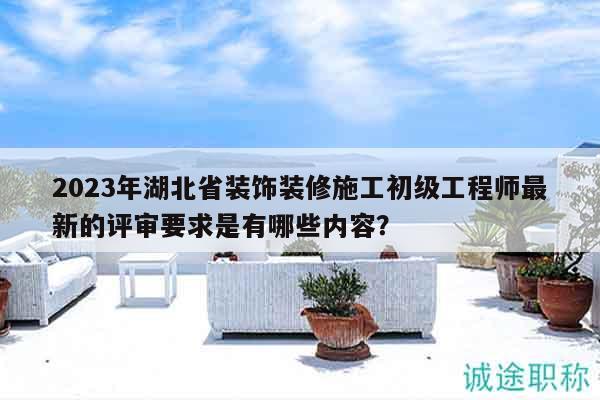 2023年湖北省装饰装修施工初级工程师最新的评审要求是有哪些内容？