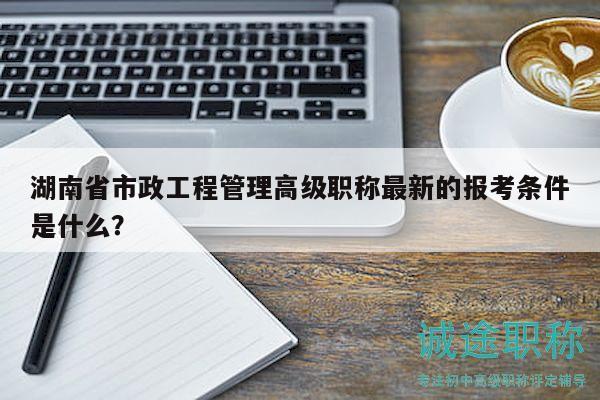湖南省市政工程管理高级职称最新的报考条件是什么？