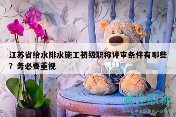 江苏省给水排水施工初级职称评审条件有哪些？务必要重视