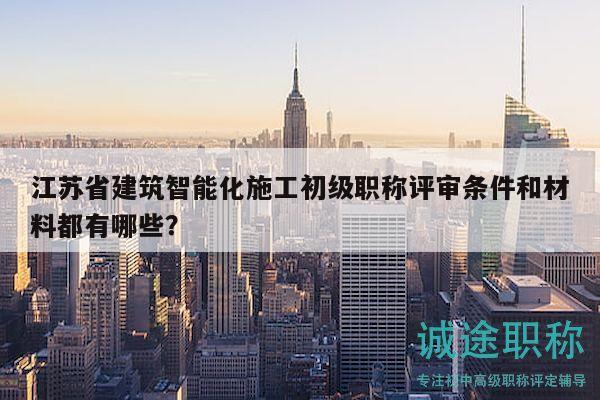 江苏省建筑智能化施工初级职称评审条件和材料都有哪些？