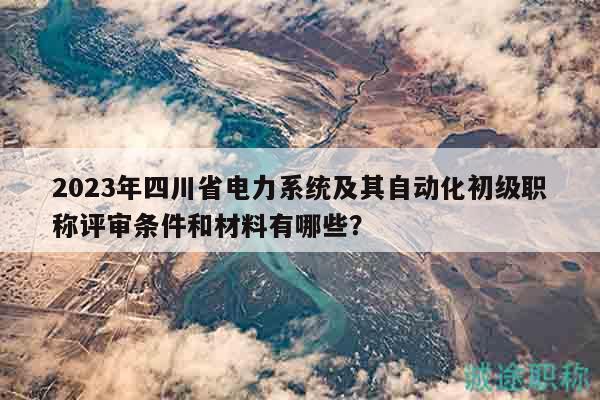 2023年四川省电力系统及其自动化初级职称评审条件和材料有哪些？