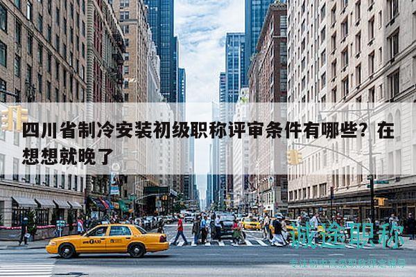 四川省制冷安装初级职称评审条件有哪些？在想想就晚了