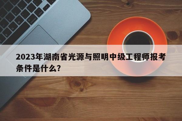 2023年湖南省光源与照明中级工程师报考条件是什么？