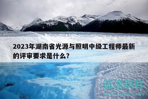 2023年湖南省光源与照明中级工程师最新的评审要求是什么？