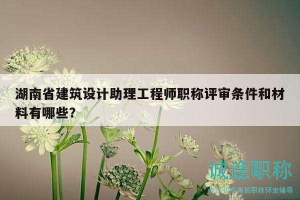 湖南省建筑设计助理工程师职称评审条件和材料有哪些？