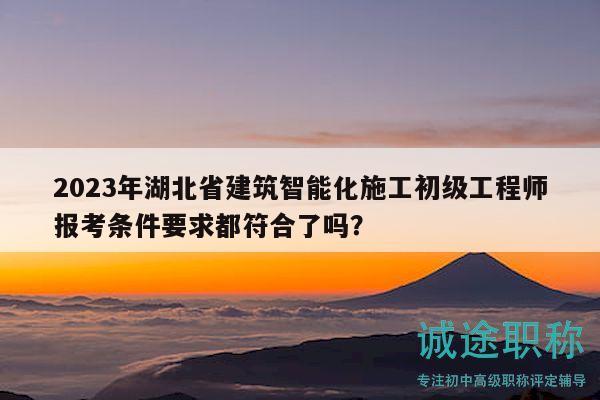 2023年湖北省建筑智能化施工初级工程师报考条件要求都符合了吗？