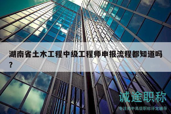 湖南省土木工程中级工程师申报流程都知道吗？