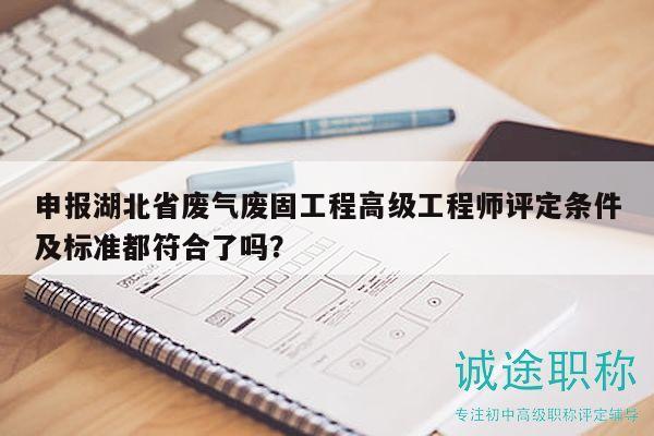 申报湖北省废气废固工程高级工程师评定条件及标准都符合了吗？