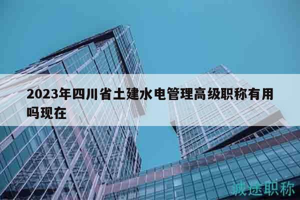 2023年四川省土建水电管理高级职称有用吗现在