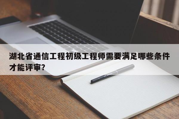 湖北省通信工程初级工程师需要满足哪些条件才能评审？