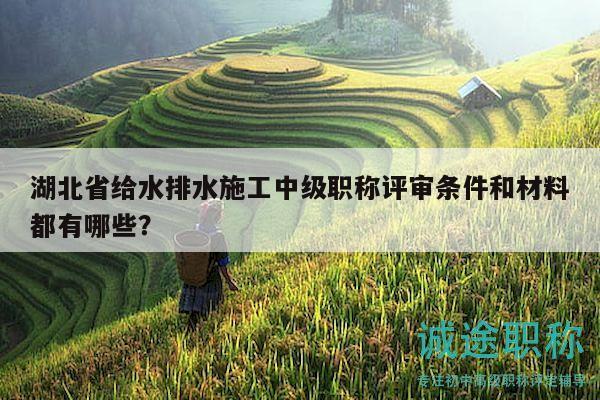湖北省给水排水施工中级职称评审条件和材料都有哪些？