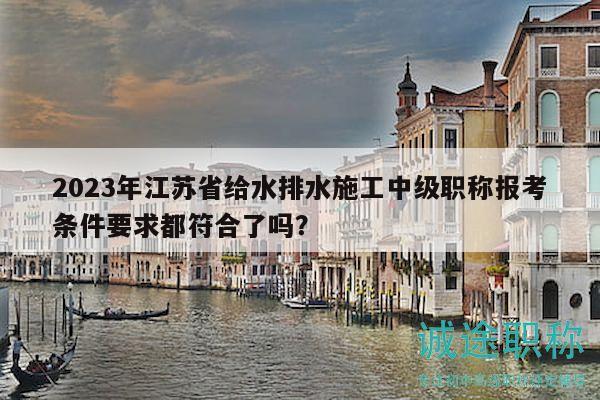 2023年江苏省给水排水施工中级职称报考条件要求都符合了吗？