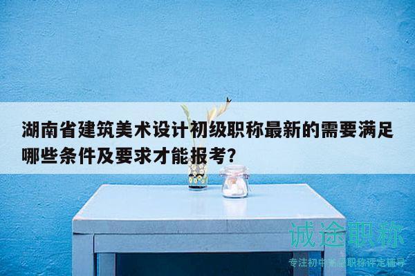湖南省建筑美术设计初级职称最新的需要满足哪些条件及要求才能报考？
