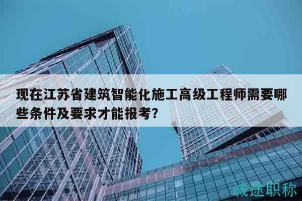 现在江苏省建筑智能化施工高级工程师需要哪些条件及要求才能报考？