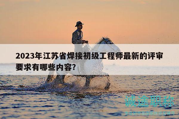 2023年江苏省焊接初级工程师最新的评审要求有哪些内容？