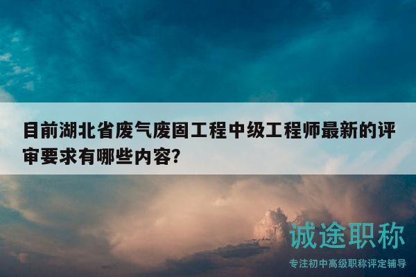 目前湖北省废气废固工程中级工程师最新的评审要求有哪些内容？