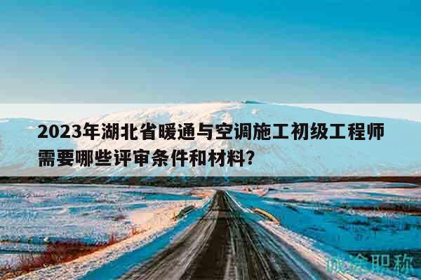 2023年湖北省暖通与空调施工初级工程师需要哪些评审条件和材料？