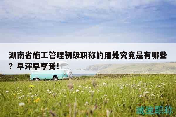 湖南省施工管理初级职称的用处究竟是有哪些？早评早享受！