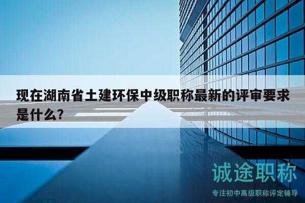 现在湖南省土建环保中级职称最新的评审要求是什么？