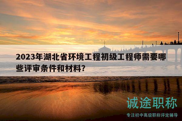 2023年湖北省环境工程初级工程师需要哪些评审条件和材料？