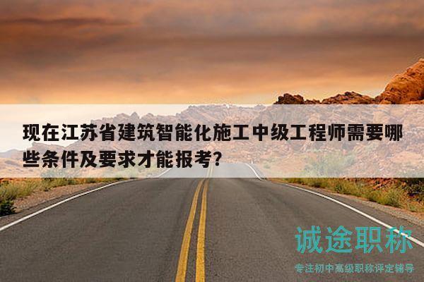 现在江苏省建筑智能化施工中级工程师需要哪些条件及要求才能报考？
