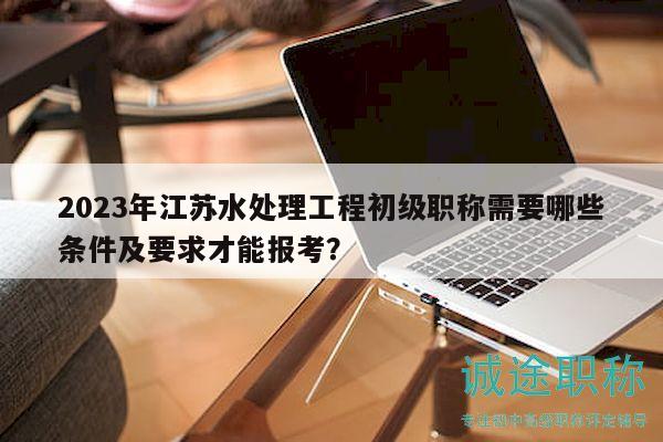 2023年江苏水处理工程初级职称需要哪些条件及要求才能报考？