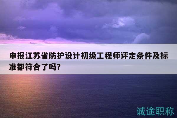 申报江苏省防护设计初级工程师评定条件及标准都符合了吗？