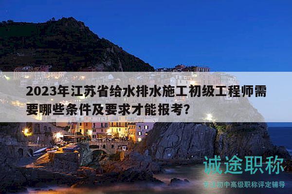 2023年江苏省给水排水施工初级工程师需要哪些条件及要求才能报考？