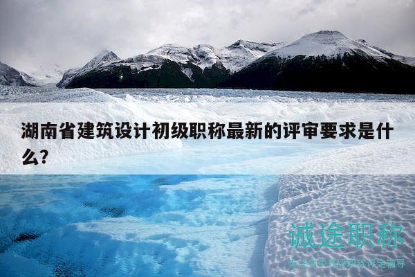 湖南省建筑设计初级职称最新的评审要求是什么？
