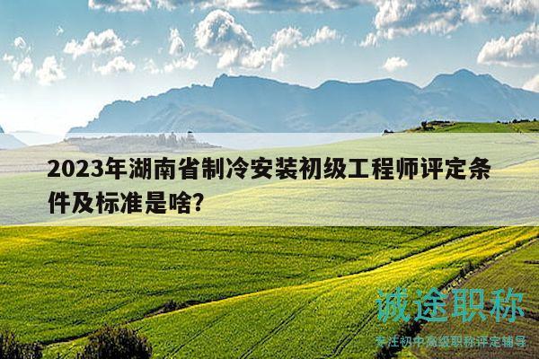 2023年湖南省制冷安装初级工程师评定条件及标准是啥？
