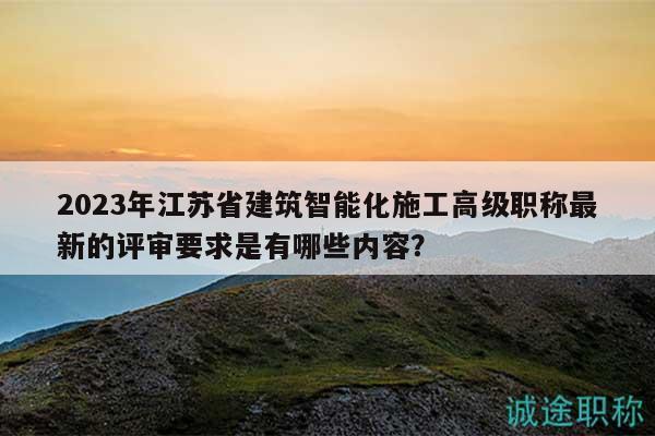 2023年江苏省建筑智能化施工高级职称最新的评审要求是有哪些内容？