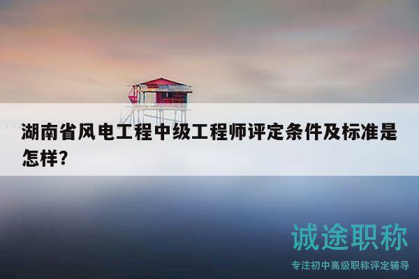 湖南省风电工程中级工程师评定条件及标准是怎样？