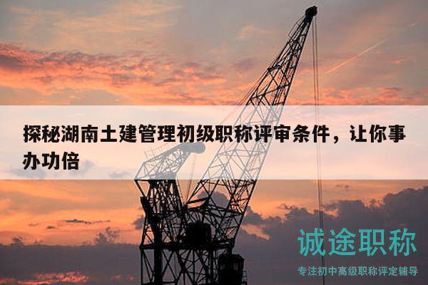 探秘湖南土建管理初级职称评审条件，让你事办功倍