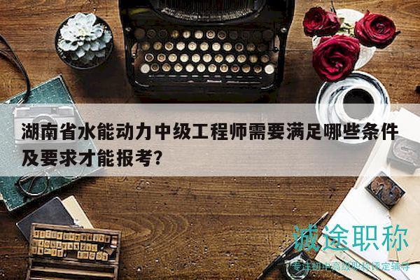湖南省水能动力中级工程师需要满足哪些条件及要求才能报考？