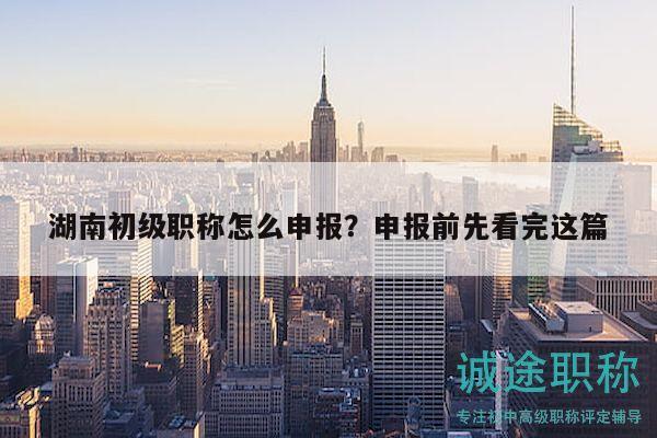 湖南初级职称怎么申报？申报前先看完这篇