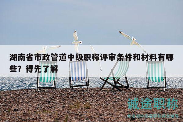 湖南省市政管道中级职称评审条件和材料有哪些？得先了解
