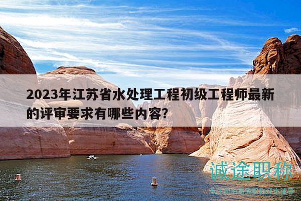 2023年江苏省水处理工程初级工程师最新的评审要求有哪些内容？