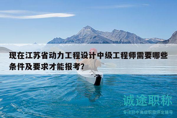 现在江苏省动力工程设计中级工程师需要哪些条件及要求才能报考？