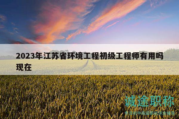 2023年江苏省环境工程初级工程师有用吗现在
