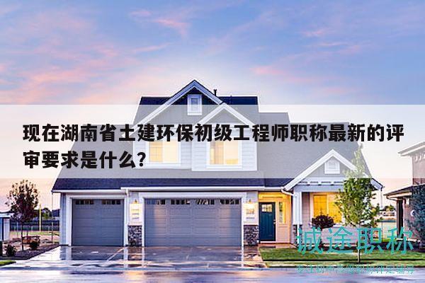 现在湖南省土建环保初级工程师职称最新的评审要求是什么？