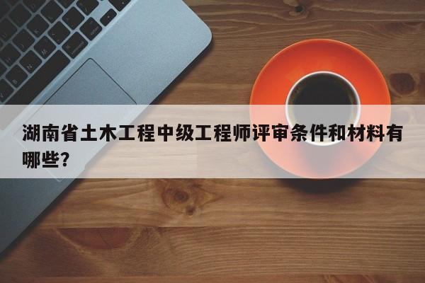 湖南省土木工程中级工程师评审条件和材料有哪些？