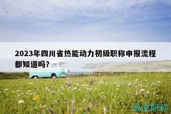 2023年四川省热能动力初级职称申报流程都知道吗？
