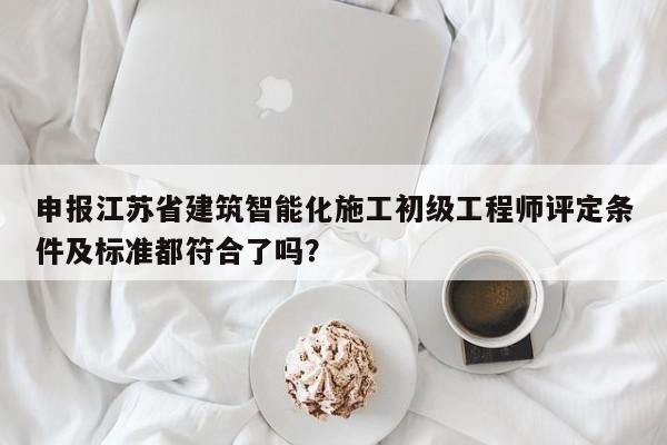 申报江苏省建筑智能化施工初级工程师评定条件及标准都符合了吗？