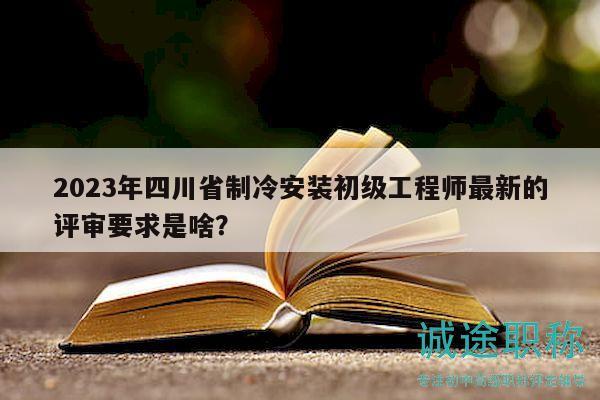 2023年四川省制冷安装初级工程师最新的评审要求是啥？