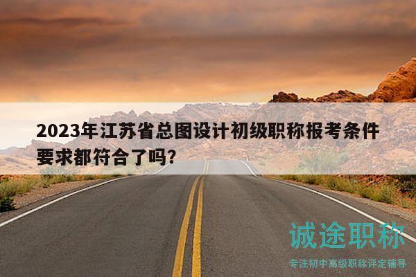 2023年江苏省总图设计初级职称报考条件要求都符合了吗？