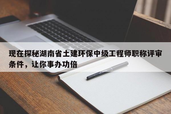 现在探秘湖南省土建环保中级工程师职称评审条件，让你事办功倍
