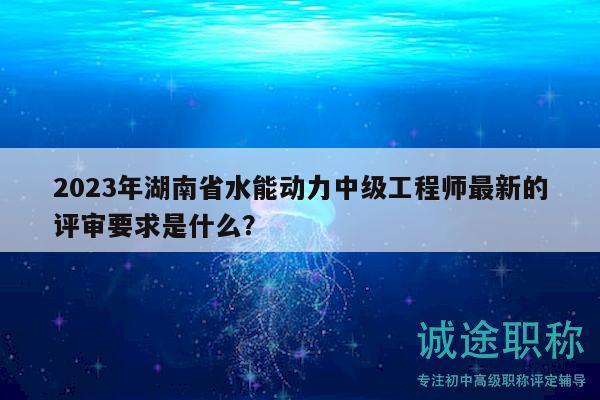 2023年湖南省水能动力中级工程师最新的评审要求是什么？