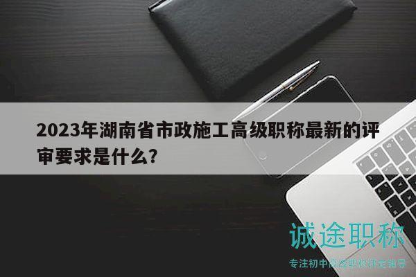 2023年湖南省市政施工高级职称最新的评审要求是什么？