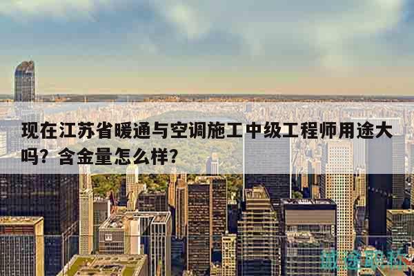 现在江苏省暖通与空调施工中级工程师用途大吗？含金量怎么样？